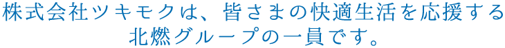 株式会社ツキモクは、皆さまの快適生活を応援する北燃グループの一員です。